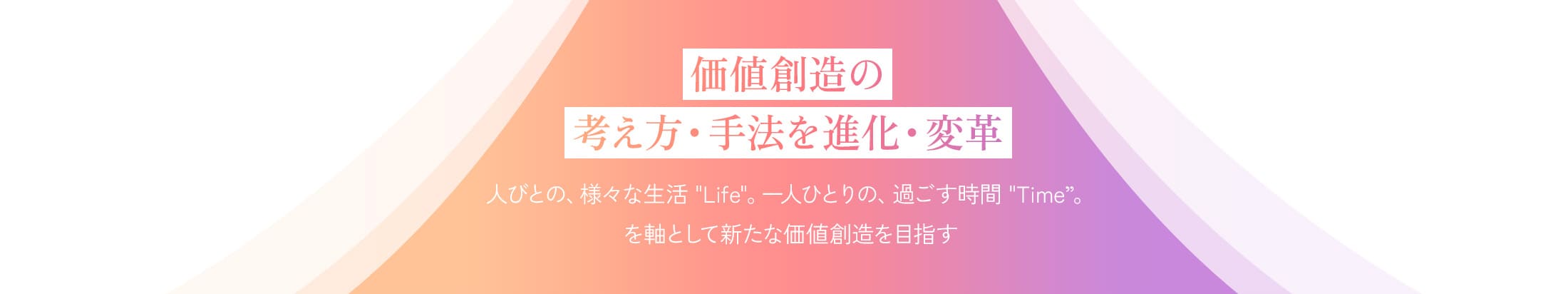 価値創造の考え方・手法を進化・変革 人びとの、様々な生活 Life。一人ひとりの、過ごす時間 Time。を軸として新たな価値創造を目指す